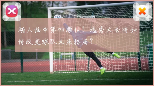 湖人抽中第四顺位！选秀大会将如何改变球队未来格局？