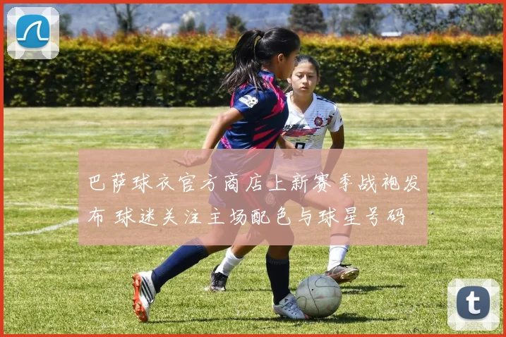 巴萨球衣官方商店上新赛季战袍发布 球迷关注主场配色与球星号码