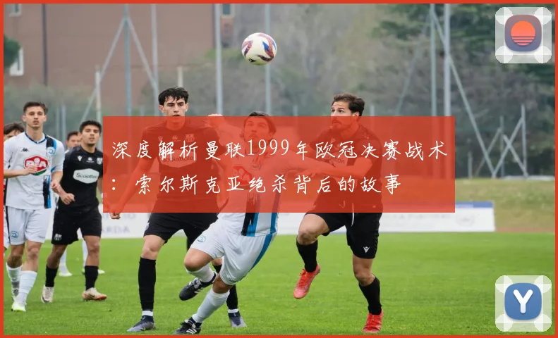 深度解析曼联1999年欧冠决赛战术：索尔斯克亚绝杀背后的故事