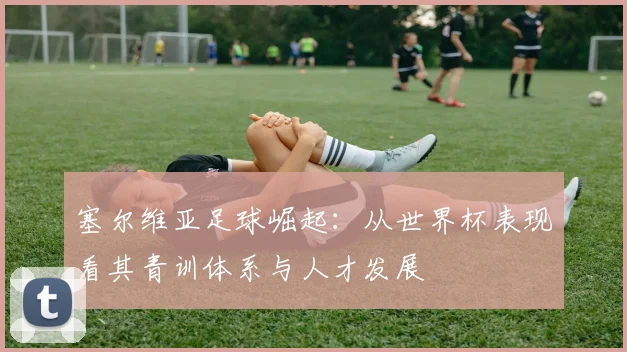 塞尔维亚足球崛起：从世界杯表现看其青训体系与人才发展