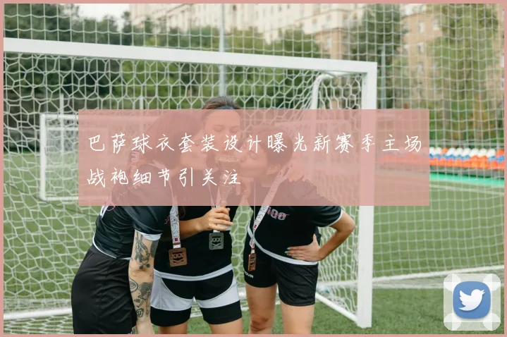 巴萨球衣套装设计曝光新赛季主场战袍细节引关注