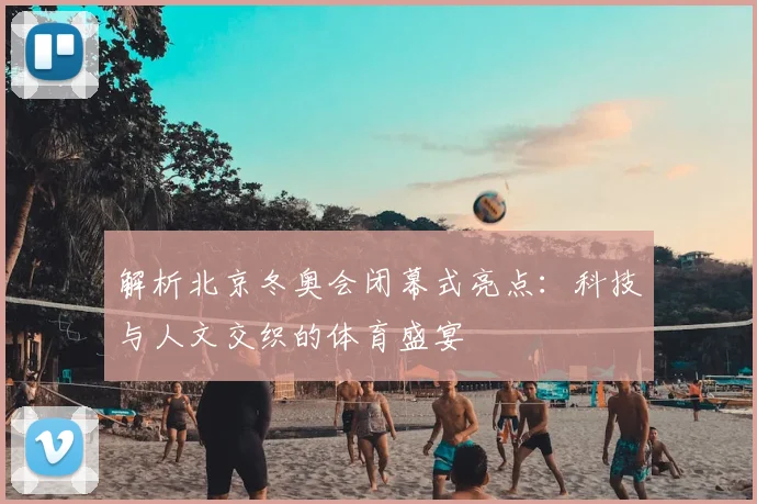 解析北京冬奥会闭幕式亮点：科技与人文交织的体育盛宴
